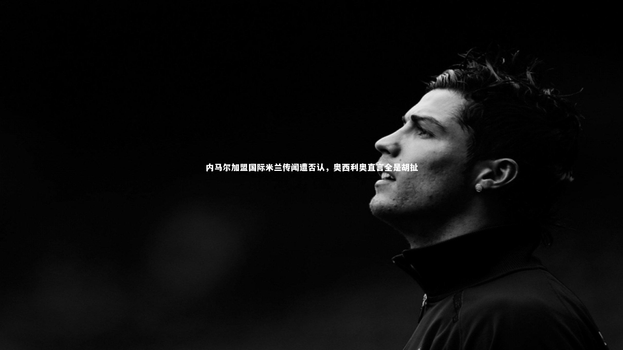 内马尔加盟国际米兰传闻遭否认，奥西利奥直言全是胡扯